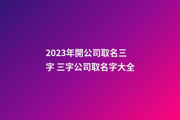 2023年開公司取名三字 三字公司取名字大全-第1張-公司起名-玄機派